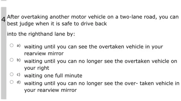 After overtaking another motor vehicle on a two-lane road , you can
best judge when it is safe to drive back
into the righthand lane by:
a) waiting until you can see the overtaken vehicle in your
rearview mirror
b) waiting until you can no longer see the overtaken vehicle on
your right
c) waiting one full minute
d) waiting until you can no longer see the over- taken vehicle in
your rearview mirror