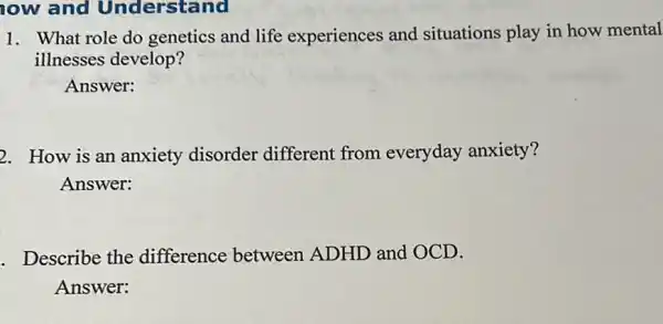 ow and Understand
1. What role do genetics and life experiences and situations play in how mental
illnesses develop?
Answer:
2. How is an anxiety disorder different from everyday anxiety?
Answer:
. Describe the difference between ADHD and OCD.
Answer: