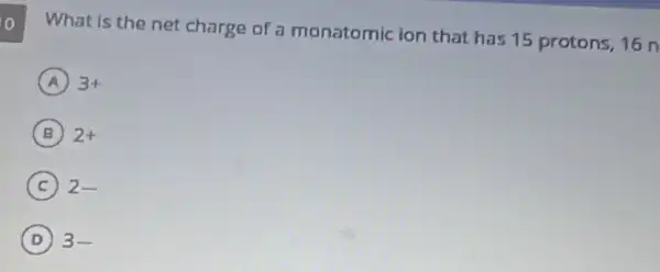 o
What is the net charge of a monatomic ion that has 15 protons, 16 n
A 3+
B 2+
C 2-
D 3-