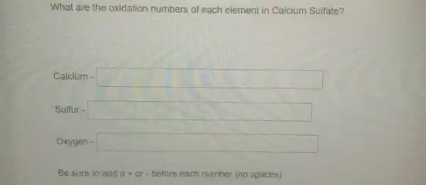 What are the oxidation numbers of each element in Calcium Sulfate?
Calcium - square 
Sulfur - square 
Oxygen square  consultant
Be sure to add a+or-before each number (no spaces)