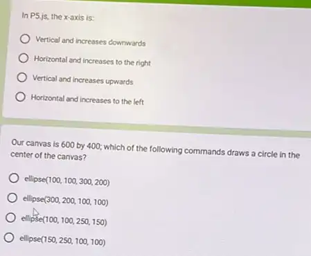 In P5.js, the x-axis is:
Vertical and increases cowmwards
Horizontal and increases to the right
Vertical and increases upwards
Horizontal and increases to the left
Our canvas is 600 by 400; which of the following commands draws a circle in the
center of the canvas?
ellipse(100 (100,100,300,200)
ellipse(300 (300,200,100,100)
ellipse(100 (100,100,250,150)
ellipse(150 (150,250,100,100)