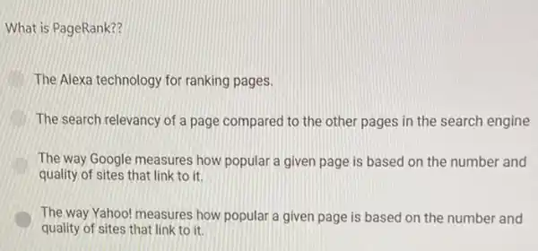 What is PageRank??
The Alexa technology for ranking pages.
The search relevancy of a page compared to the other pages in the search engine
The way Google measures how popular a given page is based on the number and
quality of sites that link to it.
The way Yahoo! measures how popular a given page is based on the number and
quality of sites that link to it.