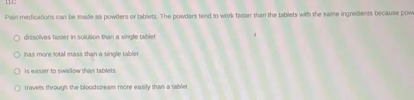 Pain medications can be made as powders or tablets. The powders tend to work faster than the tablets with the same ingredients because pow
dissolves faster in solution than a single tablet
has more total mass than a single tablet
is easier to swallow than tablets
travels through the bloodstream more easily than a tablet