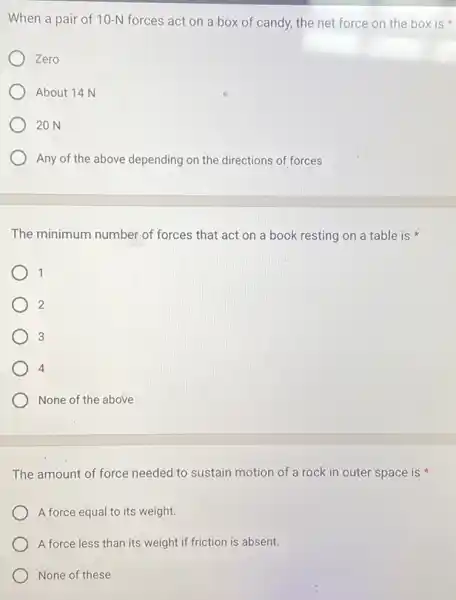 When a pair of 10-N forces act on a box of candy, the net force on the box is
Zero
About 14 N
20 N
Any of the above depending on the directions of forces
The minimum number of forces that act on a book resting on a table is
1
2
3
4
None of the above
The amount of force needed to sustain motion of a rock in outer space is
A force equal to its weight.
A force less than its weight if friction is absent.
None of these