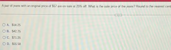 A pair of jeans with an original price of 57 are on sale at 25%  off. What is the sale price of the jeans? Round to the nearest cent
A. 14.25
B. 42.75
C. 71.25
D. 55.58