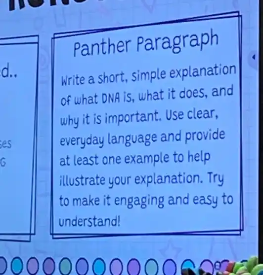 panther Paragraph
d.
Write a short, simple explanation
of what DNA iS what it does, and
why it is important.Use clear,
everyday language and provide
at least one example to help
illustrate your explanation.Try
to make it engaging and easy to
understand!