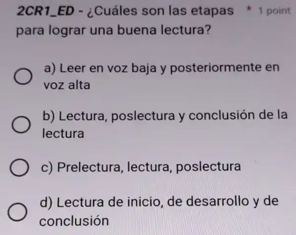 para lograr una buena lectura?
a) Leer en voz baja y posteriormente en
voz alta
b) Lectura poslectura y conclusión de la
lectura
C)Prelectura lectura poslectura
d) Lectura de inicio, de desarrollo y de
conclusión
2CR1_ED - ¿Cuáles son las etapas 1 point