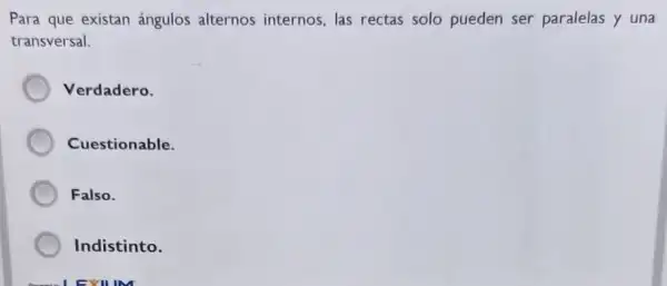 Para que existan ángulos alternos internos, las rectas solo pueden ser paralelas y una
transversal.
Verdadero.
Cuestionable.
Falso.
Indistinto.