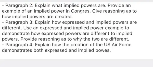 - Paragraph 2:Explain what implied powers are . Provide an
example of an implied power in Congres. Give reasoning as to
how implied powers are created.
- Paragraph 3:Explain how expressed and implied powers are
different. Use an expressed and implied power example to
demonstrate how expressed powers are different to implied
powers. Provide reasoning as to why the two are different.
- Paragraph 4:Explain how the creation of the US Air Force
demonstrates both expressed and implied powes.