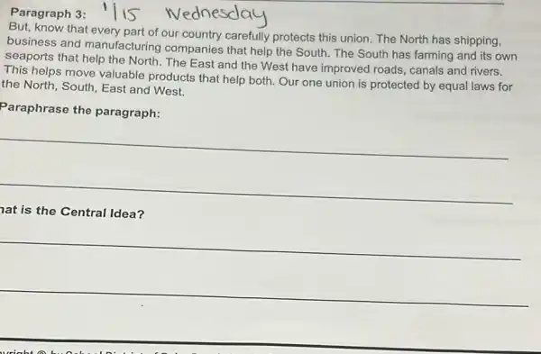 Paragraph 3:
know that every part of our country carefully protects this union. The North has shipping,
business and manufacturing companies that help the South.The South has farming and its own
seaports that help the North. The East and the West have improved roads, canals and rivers.
This helps move valuable products that help both. Our one union is protected by equal laws for
the North, South, East and West.
Paraphrase the paragraph:
__
lat is the Central Idea?
__
