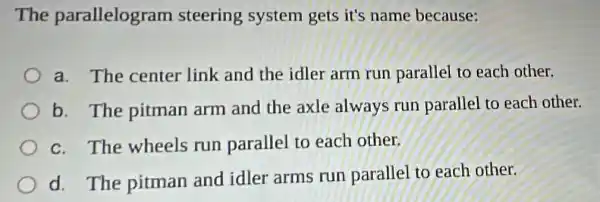 The parallelogram steering system gets it's name because:
a. The center link and the idler arm run parallel to each other.
b. The pitman arm and the axle always run parallel to each other.
c. The wheels run parallel to each other.
d. The pitman and idler arms run parallel to each other.