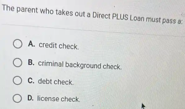 The parent who takes out a Direct PLUS Loan must pass a:
A. credit check.
B. criminal background check.
C. debt check.
D. license check