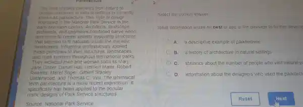 Parkltecture
The idea of using elements from nature to
desi gn structures in natural setti ngs is currently
known as park itecture.Th is style of design
flourished in the National ice in the
ear y twentieth century. Architects, landscape
and stone to create visual ly appe aling structures
architects.and el ngineers combined nati ve wood
that see med to fit naturally within th ng structure
landscapes. Influential profe s applied
and to the structures lands marks
these principles to their structures landscapes
They included men ang woman such as Mary
lare colter egmen and woman swen as money
Reamer Merel Sager, Gil bert Stanley
Underwood,and Thomas C. Vint The whimsical
term parkitecture is more re cent expression. It
specifically has been applied to the popular
spec designs of Park service structures.
Vational Pa rk Service
select the correct answer.
What informat on would be best to add to the passage to further develop
A. a desc riptive exam ole of park itecture
B. a history o architecture in natura I settings
C.statistics , about the number of people who visit natural p
D.information about the designe rs wh o used the parkitect