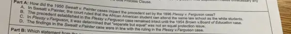 Part A: How did the 1950 Sweatt v.Painter cases impact the precedent set by the 1896 Plessy v. Ferguson case?
B. The precedent v.Board of Education case.
Sweatt v.Painter, the court ruled that the African American student can attend the same law school as the white students.
established in the Plessy v Ferguson case remained intact until the 1954 Brown
Plessy v.Ferguson, it was determined that "separate but equal" was not Plessy V.Ferguson case.