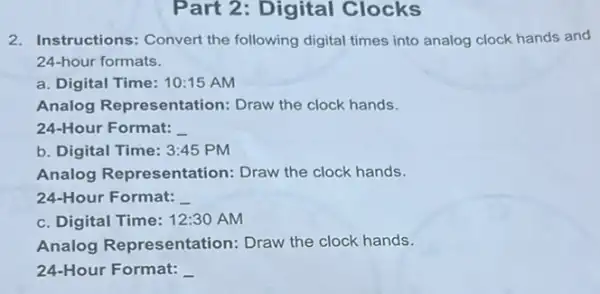 Part 2: Digital Clocks
2. Instructions: Convert the following digital times into analog clock hands and
24-hour formats.
a. Digital Time: 10:15 AM
Analog Representation:Draw the clock hands.
24-Hour Format:
b. Digital Time: 3:45 PM
Analog Representation Draw the clock hands.
24-Hour Format:
c. Digital Time: 12:30 AM
Analog Representation : Draw the clock hands.
24-Hour Format: __