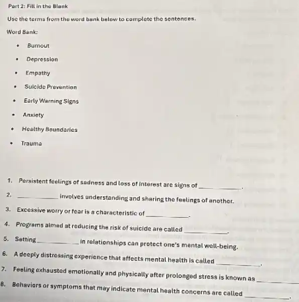 Part 2: Fill in the Blank
Use the terms from the word bank below to complete the sentences.
Word Bank:
Burnout
Depression
Empathy
Sulcide Prevention
Early Warning Signs
Anxiety
Healthy Boundaries
Trauma
1. Persistent feelings of sadness and loss of interest are signs of
__
2. __
involves understanding and sharing the feelings of another.
3. Excessive worry or fear is a characteristic of __
4. Programs almed at reducing the risk of suicide are called
__
5. Setting __
in relationships can protect one's mental well-being.
6. A deeply distressing experience that affects mental health is called
__
7. Feeling exhausted emotionally and physically after prolonged stress is known as
__
8. Behaviors or symptoms that may indicate mental health concerns are called
__