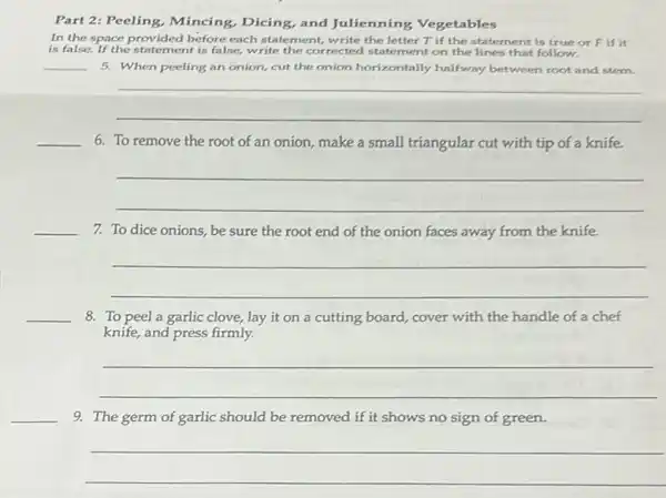 Part 2: Peeling, Mincing,Dicing, and Julienning Vegetables
In the space provided before each statement, write the letter T if the statement is true or Fif it
is false. If the statement is false, write the corrected statement on the lines that follow.
__ 5. When peeling an onion, cut the onion horizontally halfway between root and stem.
__
__ 6. To remove the root of an onion make a small triangular cut with tip of a knife.
__
__
7. To dice onions, be sure the root end of the onion faces away from the knife.
__
__
8. To peel a garlic clove, lay it on a cutting board cover with the handle of a chef
knife, and press firmly.
__
__
9. The germ of garlic should be removed if it shows no sign of green.
__