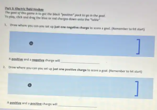 Part 3: Electric field Hockey
The gool of this game is to get the block "positive" puck to go in the gool.
To play, click and drag the blue or red charges down onto the "table"
1. Draw where you can you set up just one negative charge to score a goal.(Remember to hit start)
A positive and a negative charge will
__
2. Draw where you can you set up just one positive charge to score a goal. (Remember to hit start)
A positive and a positive charge will
__