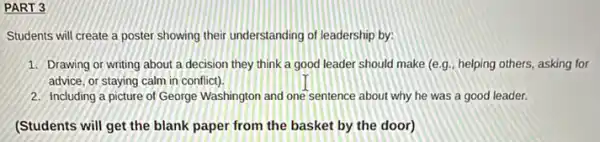 PART 3
Students will create a poster showing their understanding of leadership by:
1. Drawing or writing about a decision they think a good leader should make (e.g., helping others, asking for
advice, or staying calm in conflict).
2. Including a picture of George Washington and one sentence about why he was a good leader.
(Students will get the blank paper from the basket by the door)