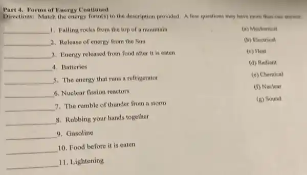 Part 4. Forms of Energy Continued
Directions: Match the energy form(s) to the description provided. A few questions may have more than one answer.
__ 1. Falling rocks from the top of a mountain
__ 2. Release of energy from the Sun
__ 3. Energy released from food after it is caten
__ 4. Batteries
__ 5. The energy that runs a refrigerator
__ 6. Nuclear fission reactors
__ 7. The rumble of thunder from a storm
__
8. Rubbing your hands together
__ 9. Gasoline
__
10. Food before it is eaten
__
11. Lightening
(a) Mechanical
(b) Electrical
(c) Heat
(d) Radiant
(e) Chemical
(f) Nuclear
(g) Sound