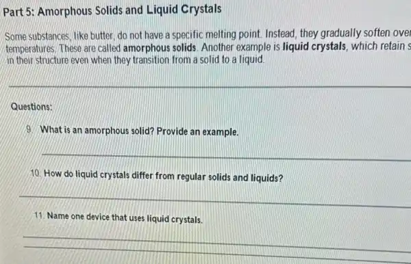 Part 5: Amorphous Solids and Liquid Crystals
Some substances, like butter do not have a specific melting point Instead, they gradually soften ove
temperatures, These are called amorphous solids. Another example is liquid crystals . which retain s
in their structure even when they transition from a solid to a liquid
Questions:
9. What is an amorphous solid? Provide an example.
10. How do liquid crystals differ from regular solids and liquids?
11. Name one device that uses liquid crystals.
__