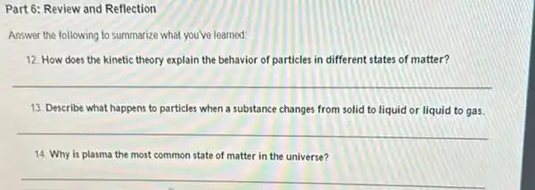 Part 6: Review and Reflection
Answer the following to summarize what you've learned:
12. How does the kinetic theory explain the behavior of particles in different states of matter?
__
13. Describe what happens to particles when a substance changes from solid to liquid or liquid to gas.
__
14. Why is plasma the most common state of matter in the universe?