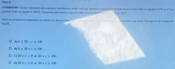 Part A
CHEMISTRY Under standard almospheric conditions, water will not remain a liquid if its temperature is less than or equal to 0^circ C or if it is
greater than or equal to 100^circ C Suppose you have a cup of water that is room temperature, or 20^circ C
Write a compound inequality to represent the number recorees
liquid.
temperatire of the cup must change to no longer be
A) 0leqslant 20-cleqslant 100
B) 0leqslant 20+cleqslant 100
C) 20+clt 0or20+cgt 100
D) 20+cleqslant 0or20+cgeqslant 100