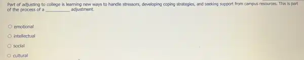 Part of adjusting to college is learning new ways to handle stressors,developing coping strategies, and seeking support from campus resources. This is part
of the process of a __ adjustment.
emotional
intellectual
social
cultural