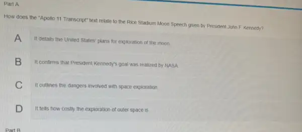 Part A
How does the "Apollo 11 Transcript" text relate to the Rice Stadium Moon Speech given by President John F. Kennedy?
A
It details the United States' plans for exploration of the moon
B
It confirms that President Kennedy's goal was realized by NASA
C
It outlines the dangers involved with space exploration
D
It tells how costly the exploration of outer space is.