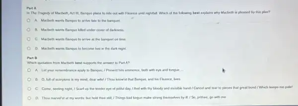 Part A
In The Tragedy of Macbeth, Act III, Banquo plans to ride out with Fleance until nightlal Which of the following best explains why Macbeth th is pleased by this plan?
A. Macbeth wants Banquo to arrive late to the banquet.
B. Macbeth wants Banquo killed under cover of darkness
C. Macbeth wants Banque to arrive at the banquet on time
D. Macbeth wants Banquo to become lost in the dark night.
Part B
Which quotation from Macbeth best supports the answer to Part A?
A. Let your remembrance apply to Banquo; / Present him eminence, both with eye and tongue. __
B. O, full of scorpions is my mind,dear wife! / Thou know'st that Banquo, and his Fleance, lives
C. Come, seeling night,I Scarf up the tender eye of pitiful day.I And with thy bloody and invisible hand/Cancel and tear to pinces that great bond I Which keeps
D. Thou marvefst at my words: but hold theo still; / Things bad begun make strong themselves by it:/ So, prithee go with me.