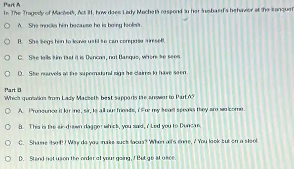 Part A
In The Tragedy of Macbeth Act III, how does Lady Macbeth respond to her husband's behavior at the banquer
A. She mocks him because he is being loolish
B. She begs him to leave until he can compose himself.
C. She tells him that it is Duncan not Banquo, whom he soos.
D. She marvels at the supernatural sign he claims to have soon.
Part B
Which quotation from Lady Macbeth best supports the answer to PartA?
A. Pronounce it for me, sir, to all our friends, / For my heart speaks they are welcome.
B. This is the air-drawn dagger which, you said, / Led you to Duncan
C. Shame itsell!Why do you make such faces? When all's done, I You look but on a stool.
D. Stand not upon the order of your going. / But go at once.