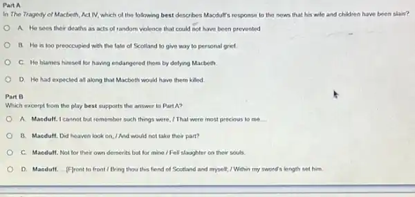 Part A
In The Tragedy of Macboth Act IV, which of the following best describes Macdulf's response to the nows that his wile and children have been slain?
A. He sees their deaths as acts of random violence that could not have been prevented
B. He is too preoccupied with the fate of Scotland to give way to personal grief.
C. He blames himself for having endangered them by defying Macbeth
D. He had expected all along that Macbeth would have them killed
Part B
Which excerpt from the play best supports the answer to Part A?
A. Maeduff.I cannot but remember such things were 1 That were most precious to me __
B. Macduff. Did heaven look on, I And would not take their part?
C. Macduff. Not for their own demerits but for mine / Fell slaughter on their souls.
D. Macduff. ...Flront to front / Bring thou this fiend of Scotland and myself; / Within my sword's length set him.