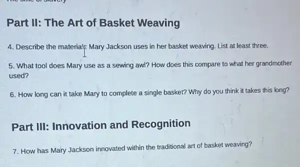 Part II: The Art of Basket Weaving
4. Describe the materials?Mary Jackson uses in her basket weaving. List at least three.
5. What tool does Mary use as a sewing awl? How does this compare to what her grandmother
used?
6. How long can it take Mary to complete a single basket?Why do you think it takes this long?
Part III Innovation and Recognition
7. How has Mary Jackson innovated within the traditional art of basket weaving?