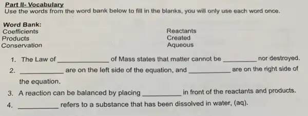 Part II- Vocabulary
Use the words from the word bank below to fill in the blanks, you will only use each word once.
Word Bank:
Coefficients
Reactants
Products
Created
Conservation
Aqueous
1. The Law of __ of Mass states that matter cannot be __ nor destroyed.
2. __ are on the left side of the equation , and __ are on the right side of
the equation.
3. A reaction can be balanced by placing __ in front of the reactants and products.
4. __ refers to a substance that has been dissolved in water, (aq).