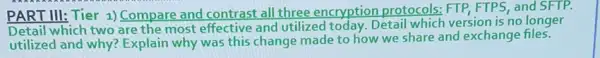 PART III: Tier 1) Compare and contrast all three encryption protocols: FTP, FTPS, and SFTP.
Detail which two are the most effective and utilized today. Detail which version is no longer
utilized and why? Explain why was this change made to how we share and exchange files.