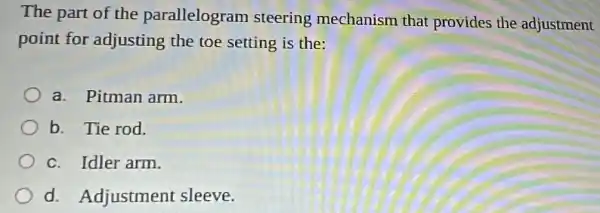 The part of the parallelogram steering mechanism that provides the adjustment
point for adjusting the toe setting is the:
a. Pitman arm.
b. Tie rod.
c. Idler arm.
d. Adjustment sleeve.