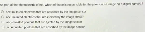 As part of the photoelectric effect, which of these is responsible for the pixels in an image on a digital camera?
accumulated electrons that are absorbed by the image sensor
accumulated electrons that are ejected by the image sensor
accumulated photons that are ejected by the image sensor
accumulated photons that are absorbed by the image sensor