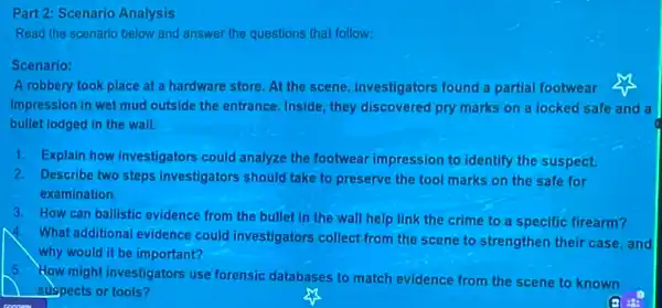 Part Scenario Analysis
Read the scenario below and answer the questions that follow:
Scenario:
A robbery took place at a hardware store At the scene, investigators found a partial footwear
impression in wet mud outside the entrance, Inside they discovered pry marks on a locked safe and a
bullet lodged in the wall.
1. Explain how investigators could analyze the footwear impression to identify the suspect.
2. Describe two steps investigators should take to preserve the tool marks on the safe for
examination.
3. How can ballistic evidence from the bullet in the wall help link the crime to a specific firearm?
4. What additional evidence could investigators collect from the scene to strengthen their case, and
why would it be important?
5. How might investigators use forensic databases to match evidence from the scene to known
suspects or tools?