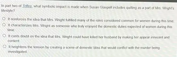 In part two of Trifles, what symbolic impact is made when Susan Glaspell includes quilting as a part of Mrs Wright's
lifestyle?
It reinforces the idea that Mrs. Wright fulfilled many of the roles considered common for women during this time.
It characterizes Mrs. Wright as someone who truly enjoyed the domestic duties expected of women during this
time.
It casts doubt on the idea that Mrs. Wright could have killed her husband by making her appear innocent and
content
It heightens the tension by creating a scene of domestic bliss that would conflict with the murder being
investigated