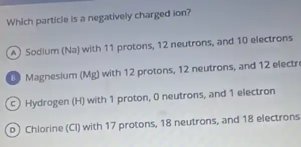 Which particle is a negatively charged ion?
A
Sodium (Na) with 11 protons, 12 neutrons, and 10 electrons
B
Magnesium (Mg)with 12 protons 12 neutrons, and 12 electr
C
Hydrogen (H)with 1 proton, 0 neutrons, and 1 electron
D
Chlorine (Cl) with 17 protons, 18 neutrons, and 18 electrons