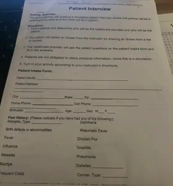 You and a partner will conduct a simulated patient interview where one partner will be B
healthcare provider and the other will be a patient.
Activity Overview:
Directions:
1. Find a partner and determine who will be the healthcare provider and who will be the
patient.
2. The patient will select an illness from the instructor by drawing an Illness from a hat
or bucket.
3. The healthcare provider will ask the patient questions on the patient intake form and
fill in the answers.
4. Patients are not obligated to share personal information since this is a simulation.
5. Turn in your activity according to your instructor's directions.
Patient Intake Form:
Patient Name: __
Patient Address:
City: __ State: __ Zip: __
Home Phone: __ Cell Phone: __
__
Birthdate: __ Age: __ .Sex: M __ F __
Past History: (Please indicate if you have had any of the following:)
Allergies, Type: __
Diphtheria
Birth defects or abnormalities
Rheumatic Fever
Fever
Chicken Pox
Influenza
Tonsillitis
Measles
Pneumonia
Mumps
Diabetes __
requent Colds
Cancer, Type: __
Patient Interview