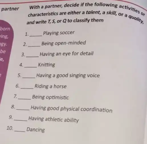 partner
born
ing,
gy.
be
e,
6. 6.
7.
8.
With a partner, decide It the following activities on
characteristics are either a fy them skill, or a quality.
and write T, S,or Q to classify them
1. __ Playing soccer
2. 2. __ Being open-minded
3. __ Having an eye for detail
4. __ Knitting
5. __ Having a good singing voice
__ Riding a horse
__ Being optimistic
__ Having good physical coordination
9. __ Having athletic ability
10. __ Dancing