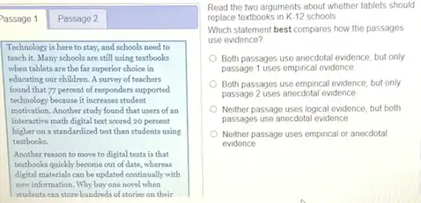 Passage 1
Technology is here to stay, and schools need to
teach it. Many schools are still using textbooks
when tablets are the far superior choice in
educating our children. A survey of teachers
found that 77 percent of responders supported
technology because it increases student
motivation. Another study found that users of an
interactive math digital text scored 20 percent
higher on a standardized test than students using
textbooks.
Another reason to move to digital texts is that
textbooks quickly become out of date, whereas
digital materials can be updated continually with
new information. Why buy one novel when
students can store hundreds of stories on their
Read the two arguments about whether tablets should
replace textbooks in K-12 schools
Which statement best compares how the passages
use evidence?
Both passages use anecdota evidence, but only
passage 1 uses empirical evidence
Both passages use empirical evidence, but only
passage 2 uses anecdotal evidence
Neither passage uses logical evidence, but both
passages use anecdotal evidence
Neither passage uses empirical or anecdotal
evidence