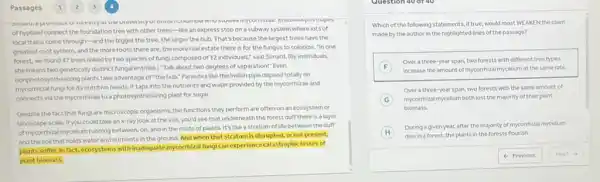 Passages
uresuyatuk uopes
of hyphae) connect the foundation tree with other trees-like an express stop on a subway system where lots of
local trains come through-and the bigger the tree, the larger the hub. That's because the largest trees have the
greatest root system, and the more roots there are, the more real estate there is for the fungus to colonize -In one
forest, we found 47 trees linked by two species of fungi composed of 12 individuals," said Simard. (B)individuals,
shemeans two genetically distinct fungal entities.) "Talk about two degrees of separation!" Even
nonphotosynthesizing plants take advantage of "the hub:"Parasites like the Indian pipe depend totally on
mycorrhizal fungi for its nutritive needs. It taps into the nutrients and water provided by the mycorrhizae and
connects via the mycorrhizae to a photosynthesizing plant for sugar.
Despite the fact that fungi are microscopic organisms the functions they perform are often on an ecosystem or
landscape scale. Ifyou could take an x-ray look at the soil, you'd see that underneath the forest duff there is a layer
of mycorrhizal mycellum running between, on, and in the roots of plants.It's like a stratum of life between the duff
and the soll that holds water and nutrients in the ground. And when that stratumis disrupted,or not present,
plants suffer. In fact.ecosystems with inadequate mycomtizal fungican experience catastrophic losses of
plant biomass.
Which of the following statements, if true, would most WEAKEN the claim
made by the author in the highlighted lines of the passage?
F
Overa three-year span.two forests with different tree types
increase the amount of I'mycorrhizal mycellum at the same rate.
G mycorthizal mycellum bothlost the majority of their plant
Over a three-year span, two forests with the same amount of
biomass.
H
Duringagivenyear, after the majority of mycorrhizal mycellum
diesina forest the plants in the forests flourish.