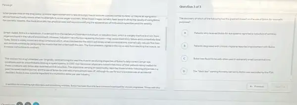 Passage
the trug boes( )a race screampy the or univers typicary comes to mand Ur maybe in sping actor
whosa forehead hardy moves when he attempta to ecole anger onscreen While these images certain?bear some truth to the results of vaing Botos
medication also has practical uses well beyond modifying the appear uncer of Hollywood supenters and the meally
a neurotoxin. It is derived from the bacterien towin, which is a largely nuclive and non-face
iniffection caused by whory falure and is potentially fatal
known as a drig compoun which,when injected into the skin inentremel fretines
paralying the musicle that lies underneath the skin. The toinpreaserts spoks in the nerve cells from reaching the musicle, so
Amisses intructors to contract.
intanded use Originaly core andogits used the muscle paralyting propertes of listen to help connect certain eye
lable blinking or eyelid Vercover physicara neticed that many of their patents being treated for
these conditions with lota the reported environmentation The physicans, serving an opportunity reported these writis reducing properties ins
and the vie of Beter for commetic improver ment took off. Athough its use for such a purpose mas an accidental
apiotal ingredient in amuhilion dollar per year industry.
been found to be a commontradment for chronic enganes. Thosewith this
Question 3 of 3
The discowery of which of the following had the greatest impact on thevie of Boton for countetic
puposes?
A Potents who	reported areductionof wrenkes
B Patents dagrosed with chronic migrains reported improvement with lation
C Dotor was found to be safe when used in nextremely amal concentrations
D The black box'saming formerly carried by d by flotos was rescieded by the