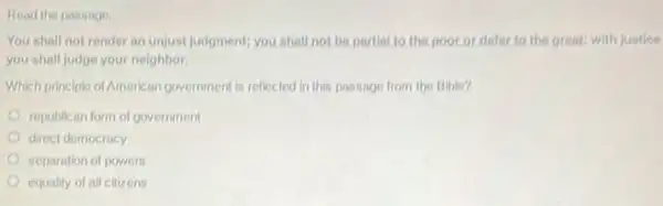 the passage
You shall not render an unjust judgment; you shall not be partial to the poor or defer to the great: with justice
you shall judge your neighbor
Which principle of American government is reflected in this passage from the Bible?
republican form of government
direct democracy
separation of powers
equality of all cilizens