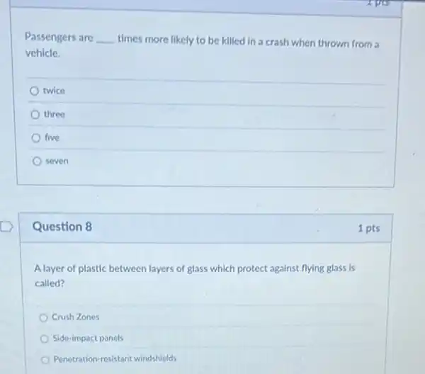 Passengers are __ times more likely to be killed in a crash when thrown from a
vehicle.
twice
three
five
seven
Question 8
A layer of plastic between layers of glass which protect against flying glass is
called?
Crush Zones
Side-impact panels
Penetration-resistant windshields
1 pts