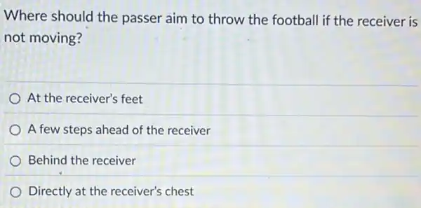 Where should the passer aim to throw the football if the receiver is
not moving?
At the receiver's feet
A few steps ahead of the receiver
Behind the receiver
Directly at the receiver's chest