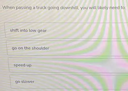 When passing a truck going downhill, you will likely need to:
shift into low gear
go on the shoulder
speed up
go slower