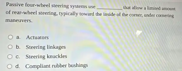 Passive four-wheel steering systems use
__ that allow a limited amount
of rear-whe el steering, typically toward the inside of the corner, under cornering
maneuvers.
a. Actuators
b. Steering linkages
c. Steering knuckles
d. Compliant rubber bushings